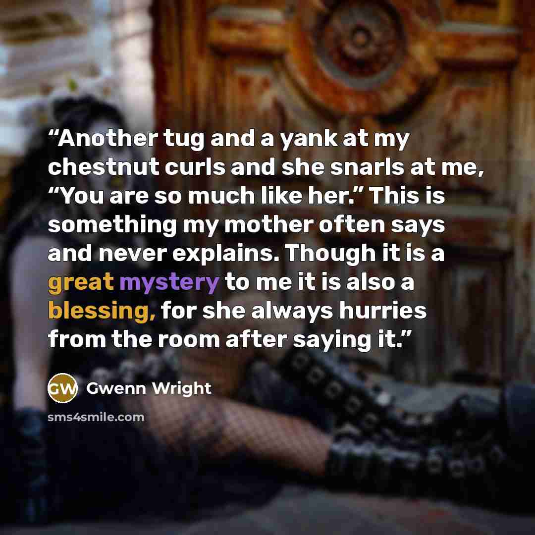 “Another tug and a yank at my chestnut curls and she snarls at me, “You are so much like her.” This is something my mother often says and never explains. Though it is a great mystery to me it is also a blessing, for she always hurries from the room after saying it.” quote by Gwenn Wright