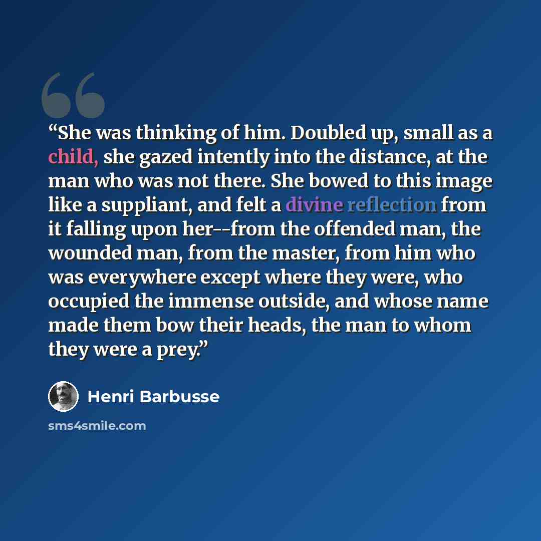 “She was thinking of him. Doubled up, small as a child, she gazed intently into the distance, at the man who was not there. She bowed to this image like a suppliant, and felt a divine reflection from it falling upon her--from the offended man, the wounded man, from the master, from him who was…” quote by Henri Barbusse