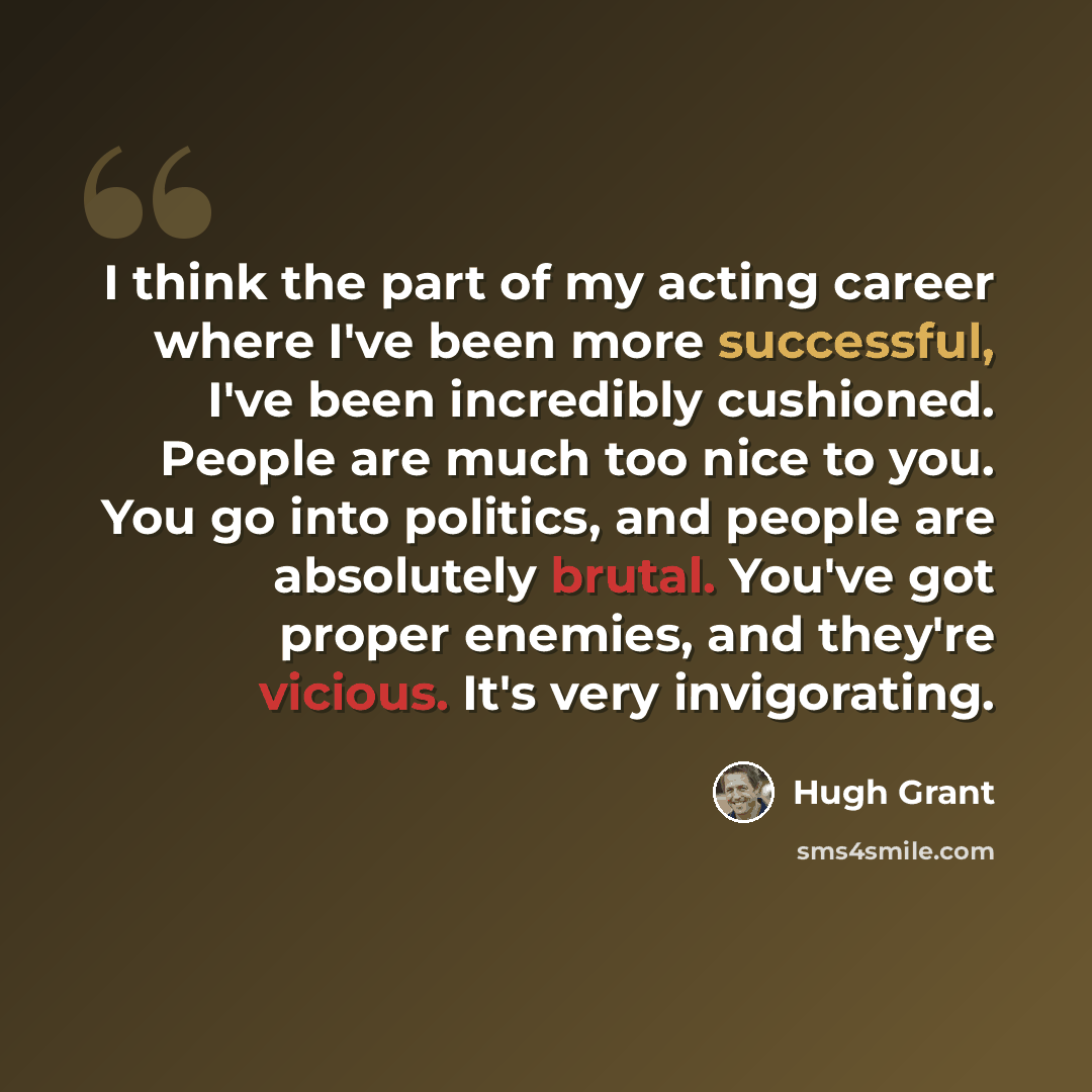 “I think the part of my acting career where I've been more successful, I've been incredibly cushioned. People are much too nice to you. You go into politics, and people are absolutely brutal. You've got proper enemies, and they're vicious. It's very invigorating.” quote by Hugh Grant