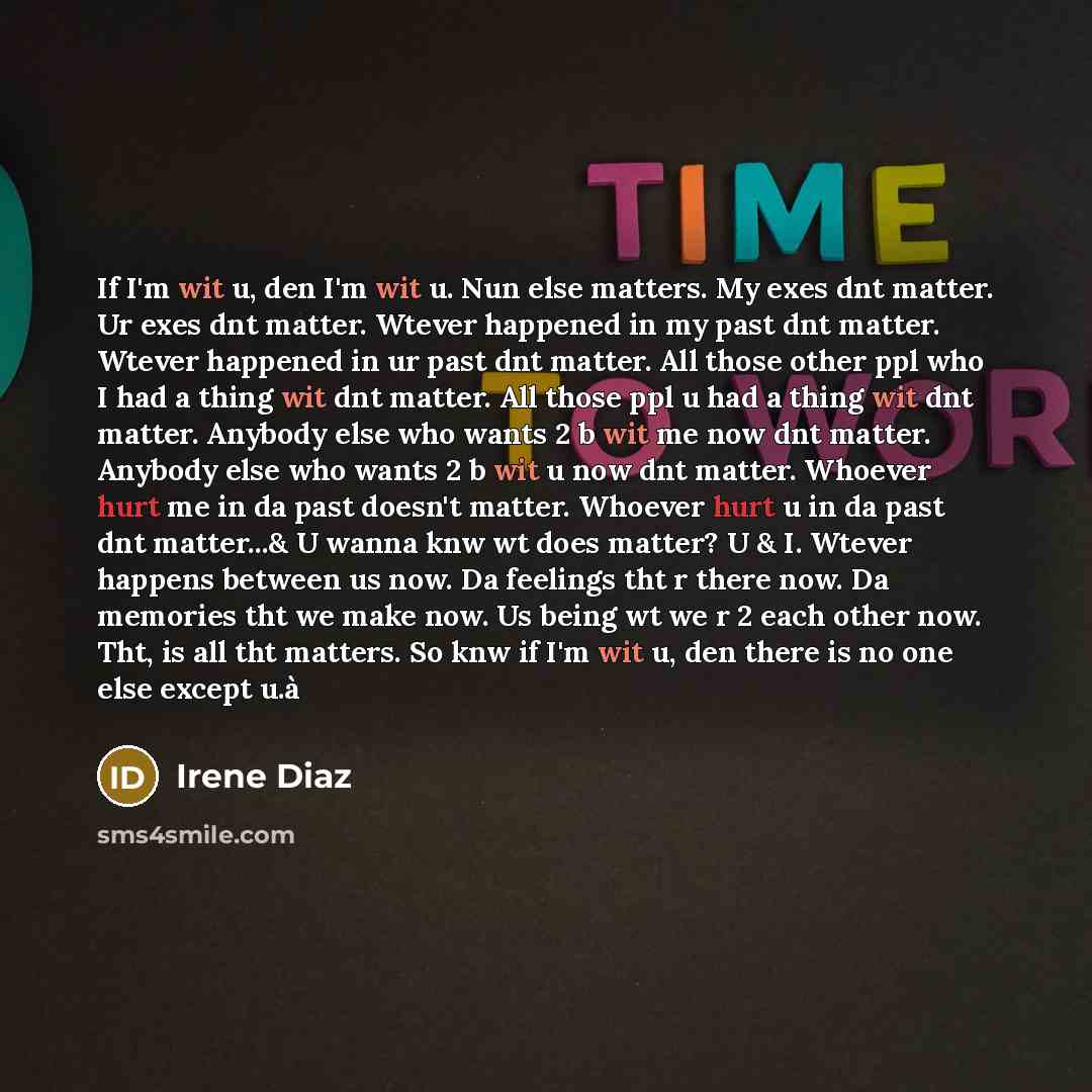 “If I'm wit u, den I'm wit u. Nun else matters. My exes dnt matter. Ur exes dnt matter. Wtever happened in my past dnt matter. Wtever happened in ur past dnt matter. All those other ppl who I had a thing wit dnt matter. All those ppl u had a thing wit dnt matter. Anybody else who wants 2 b wit me…” quote by Irene Diaz