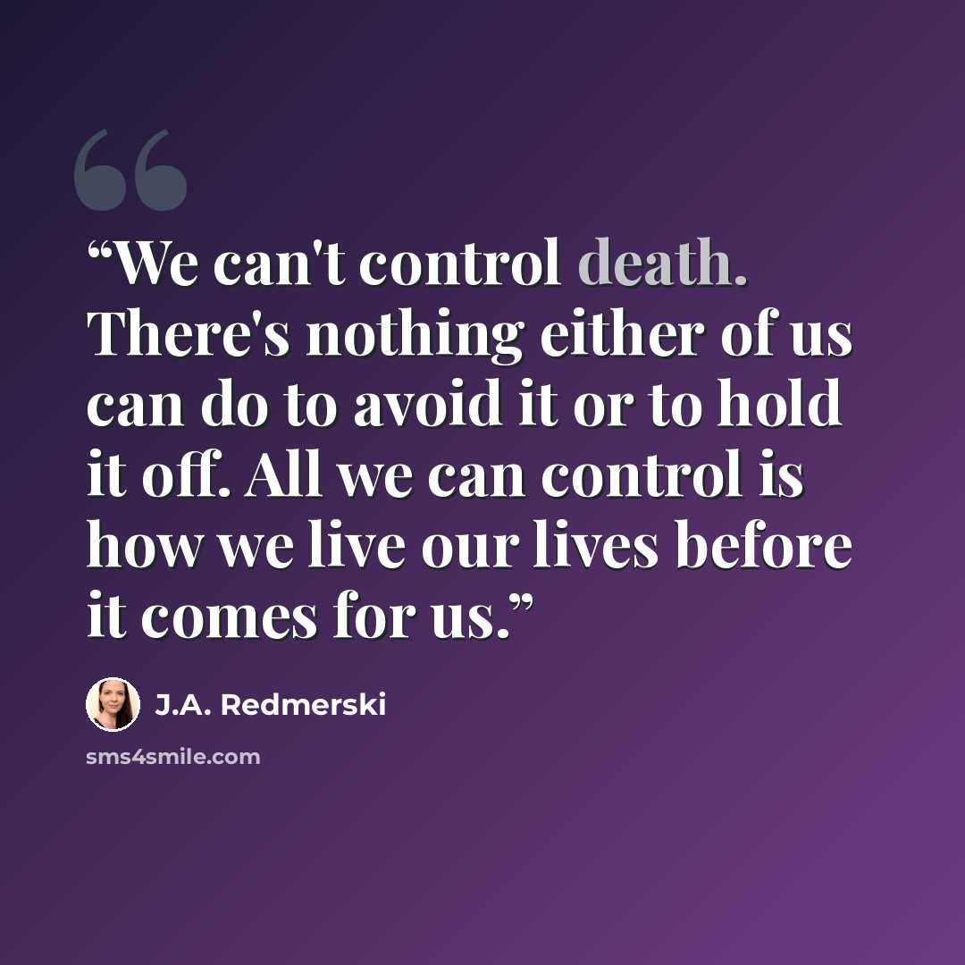 “We can't control death. There's nothing either of us can do to avoid it or to hold it off. All we can control is how we live our lives before it comes for us.” quote by J.A. Redmerski