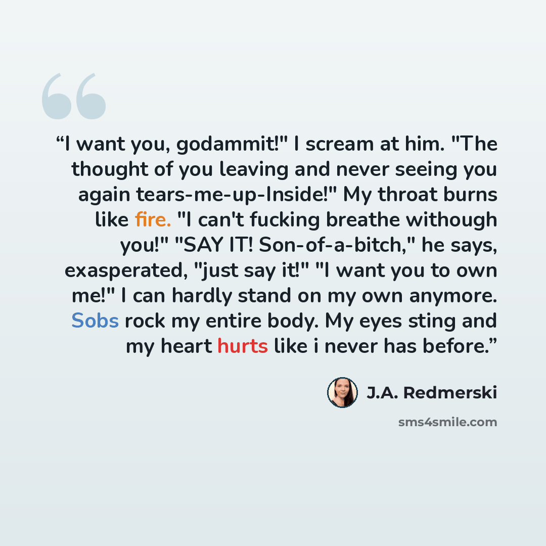 “I want you, godammit!" I scream at him. "The thought of you leaving and never seeing you again tears-me-up-Inside!" My throat burns like fire. "I can't fucking breathe withough you!" "SAY IT! Son-of-a-bitch," he says, exasperated, "just say it!" "I want you to own me!" I can hardly stand on my own…” quote by J.A. Redmerski