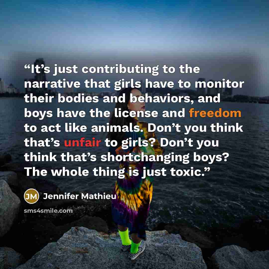 “It’s just contributing to the narrative that girls have to monitor their bodies and behaviors, and boys have the license and freedom to act like animals. Don’t you think that’s unfair to girls? Don’t you think that’s shortchanging boys? The whole thing is just toxic.” quote by Jennifer Mathieu