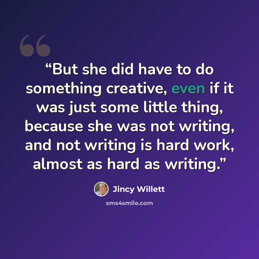 “But she did have to do something creative, even if it was just some little thing, because she was not writing, and not writing is hard work, almost as hard as writing.” quote by Jincy Willett