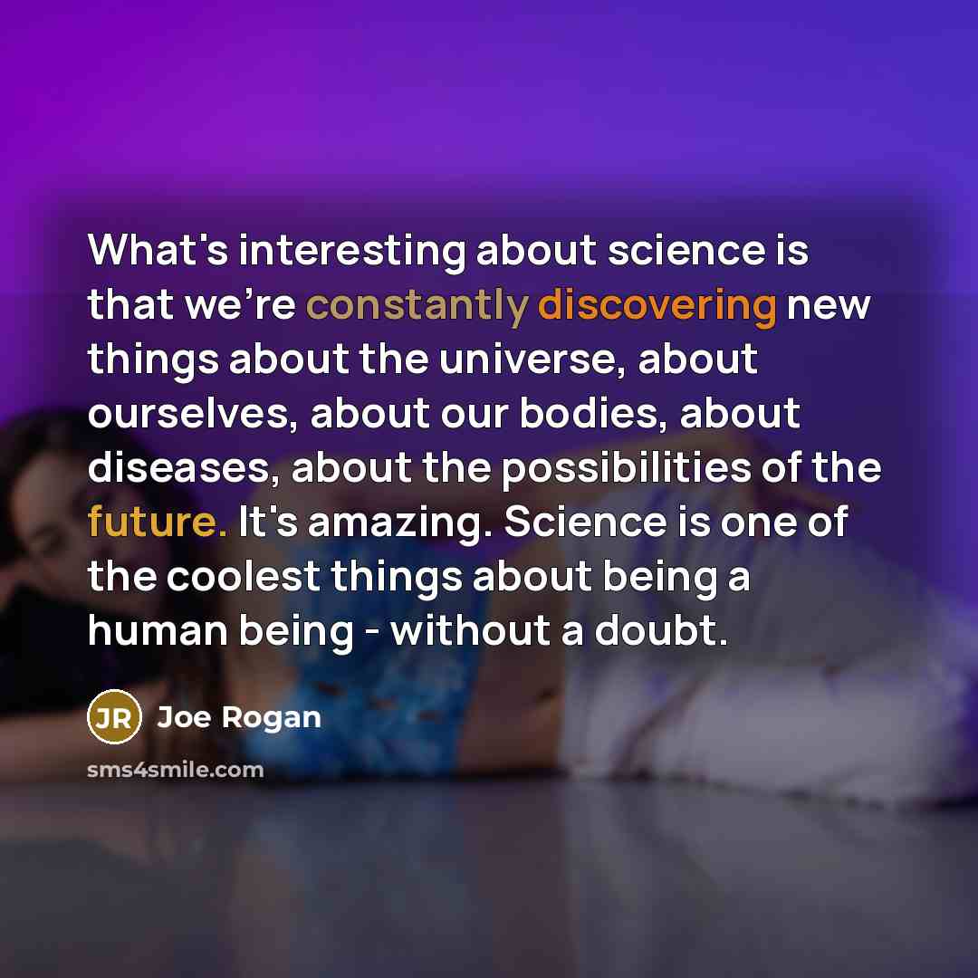 “What's interesting about science is that we're constantly discovering new things about the universe, about ourselves, about our bodies, about diseases, about the possibilities of the future. It's amazing. Science is one of the coolest things about being a human being - without a doubt.” quote by Joe Rogan