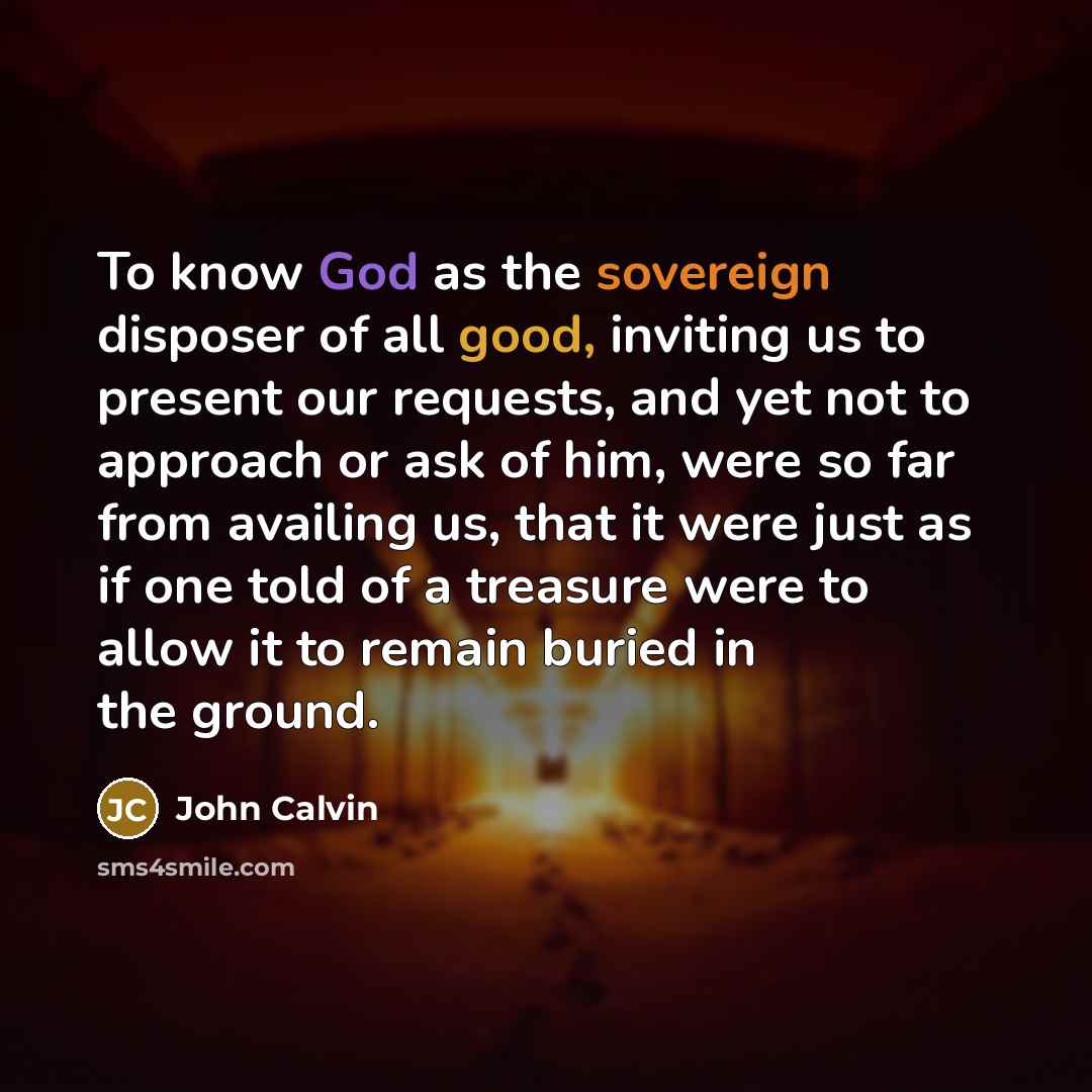 “To know God as the sovereign disposer of all good, inviting us to present our requests, and yet not to approach or ask of him, were so far from availing us, that it were just as if one told of a treasure were to allow it to remain buried in the ground.” quote by John Calvin