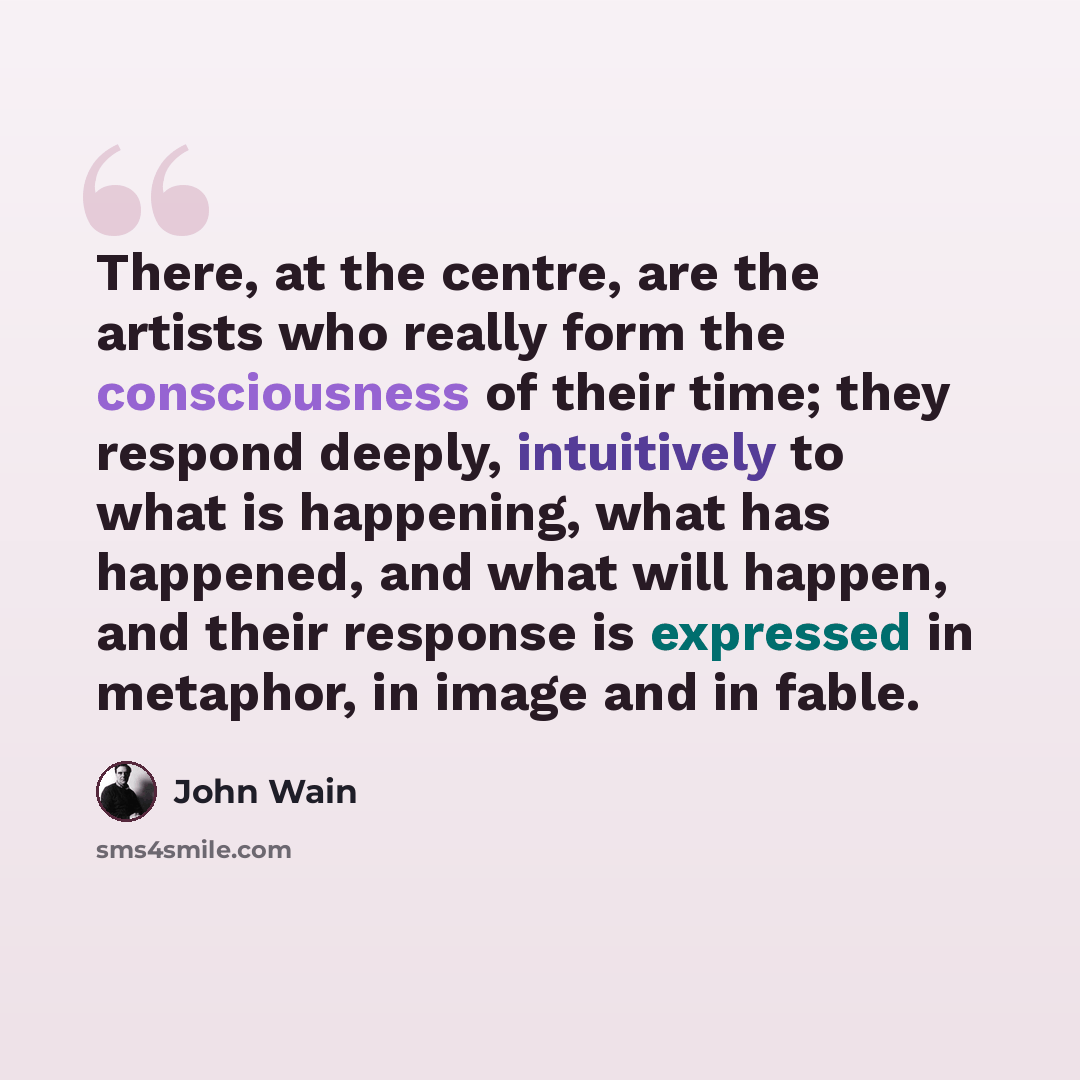 “There, at the centre, are the artists who really form the consciousness of their time; they respond deeply, intuitively to what is happening, what has happened, and what will happen, and their response is expressed in metaphor, in image and in fable.” quote by John Wain