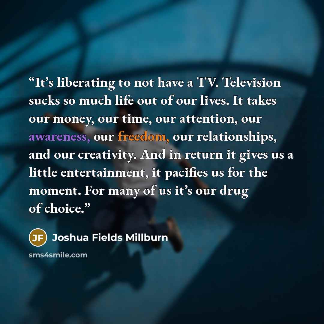 “It’s liberating to not have a TV. Television sucks so much life out of our lives. It takes our money, our time, our attention, our awareness, our freedom, our relationships, and our creativity. And in return it gives us a little entertainment, it pacifies us for the moment. For many of us it’s our…” quote by Joshua Fields Millburn