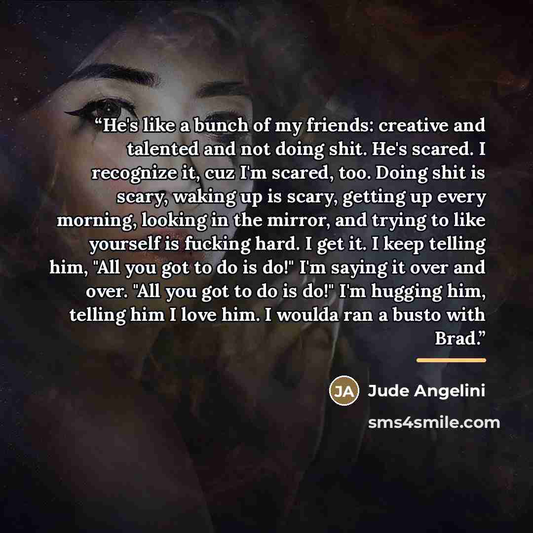 “He's like a bunch of my friends: creative and talented and not doing shit. He's scared. I recognize it, cuz I'm scared, too. Doing shit is scary, waking up is scary, getting up every morning, looking in the mirror, and trying to like yourself is fucking hard. I get it. I keep telling him, "All you…” quote by Jude Angelini