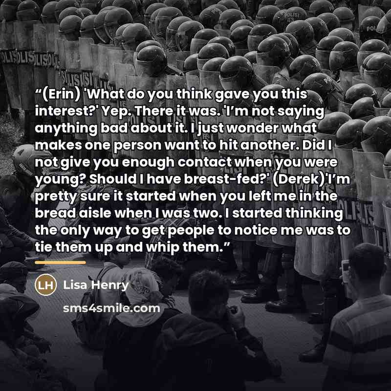 “(Erin) 'What do you think gave you this interest?' Yep. There it was. 'I’m not saying anything bad about it. I just wonder what makes one person want to hit another. Did I not give you enough contact when you were young? Should I have breast-fed?' (Derek)'I’m pretty sure it started when you left…” quote by Lisa Henry