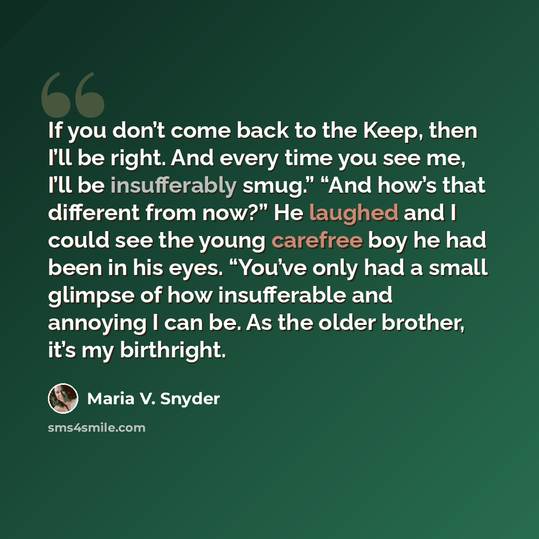 “If you don’t come back to the Keep, then I’ll be right. And every time you see me, I’ll be insufferably smug.” “And how’s that different from now?” He laughed and I could see the young carefree boy he had been in his eyes. “You’ve only had a small glimpse of how insufferable and annoying I can be…” quote by Maria V. Snyder