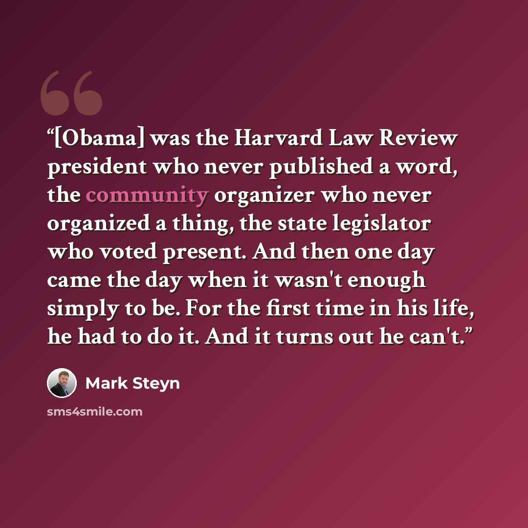 “[Obama] was the Harvard Law Review president who never published a word, the community organizer who never organized a thing, the state legislator who voted present. And then one day came the day when it wasn't enough simply to be. For the first time in his life, he had to do it. And it turns out…” quote by Mark Steyn