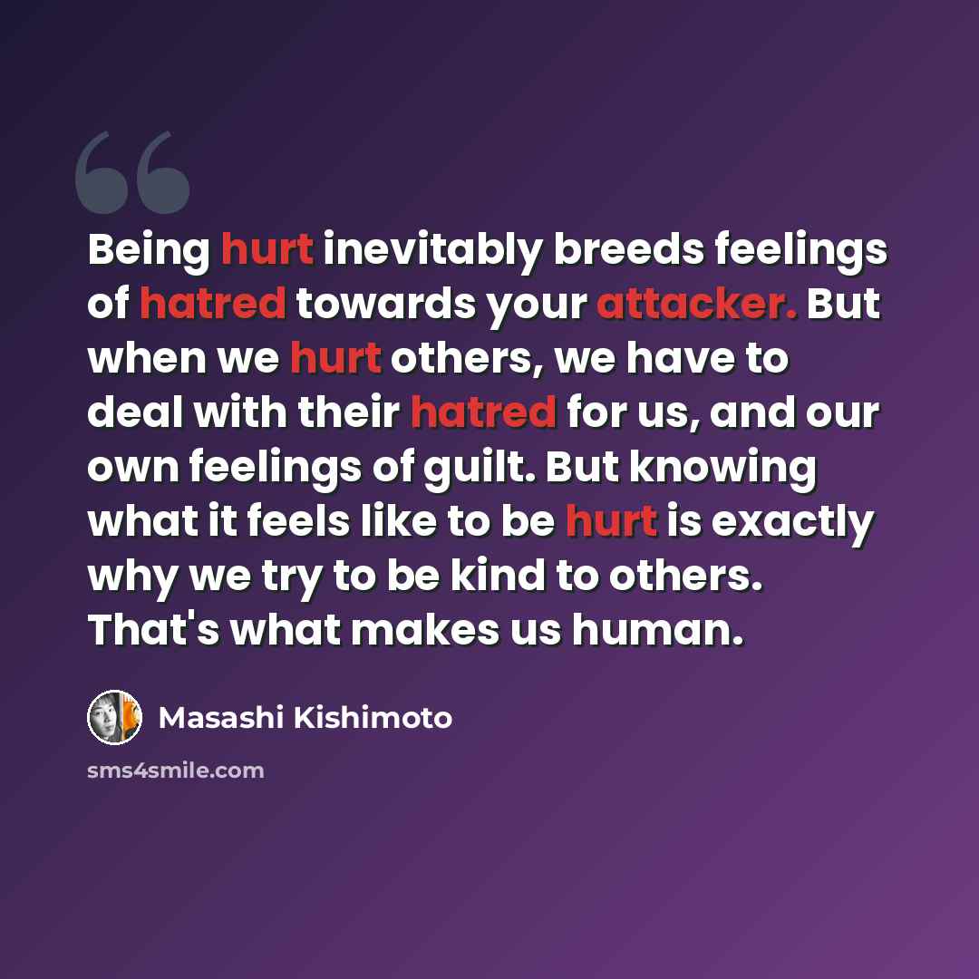 “Being hurt inevitably breeds feelings of hatred towards your attacker. But when we hurt others, we have to deal with their hatred for us, and our own feelings of guilt. But knowing what it feels like to be hurt is exactly why we try to be kind to others. That's what makes us human.” quote by Masashi Kishimoto