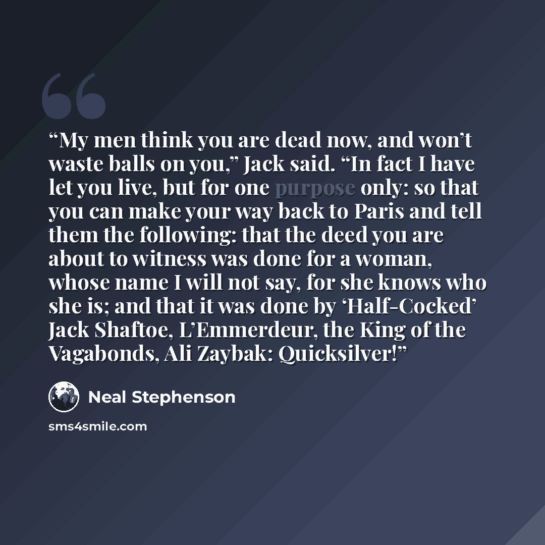 “My men think you are dead now, and won’t waste balls on you,” Jack said. “In fact I have let you live, but for one purpose only: so that you can make your way back to Paris and tell them the following: that the deed you are about to witness was done for a woman, whose name I will not say, for she…” quote by Neal Stephenson