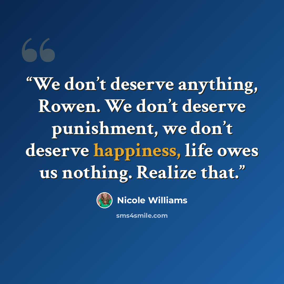 “We don’t deserve anything, Rowen. We don’t deserve punishment, we don’t deserve happiness, life owes us nothing. Realize that.” quote by Nicole Williams