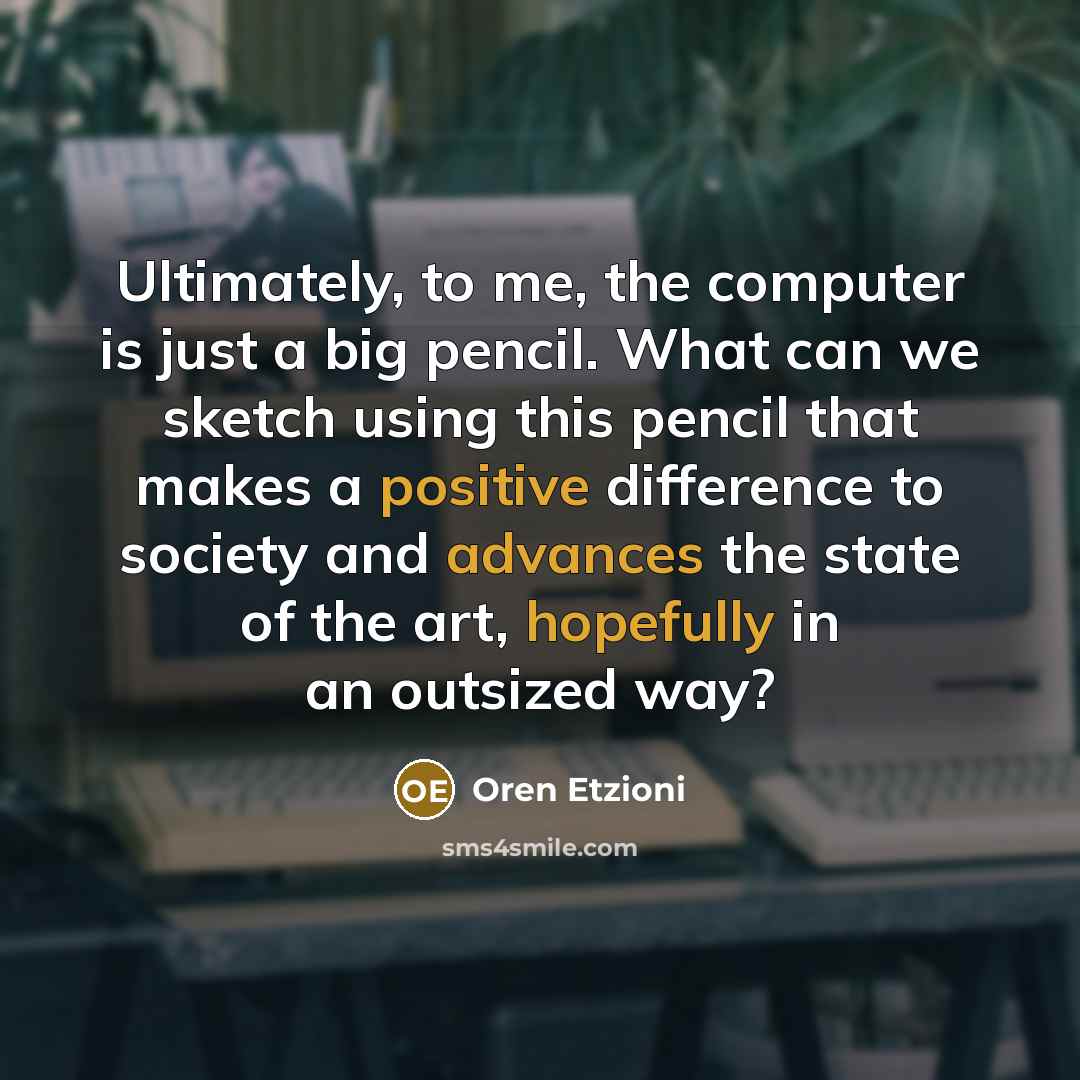 “Ultimately, to me, the computer is just a big pencil. What can we sketch using this pencil that makes a positive difference to society and advances the state of the art, hopefully in an outsized way?” quote by Oren Etzioni