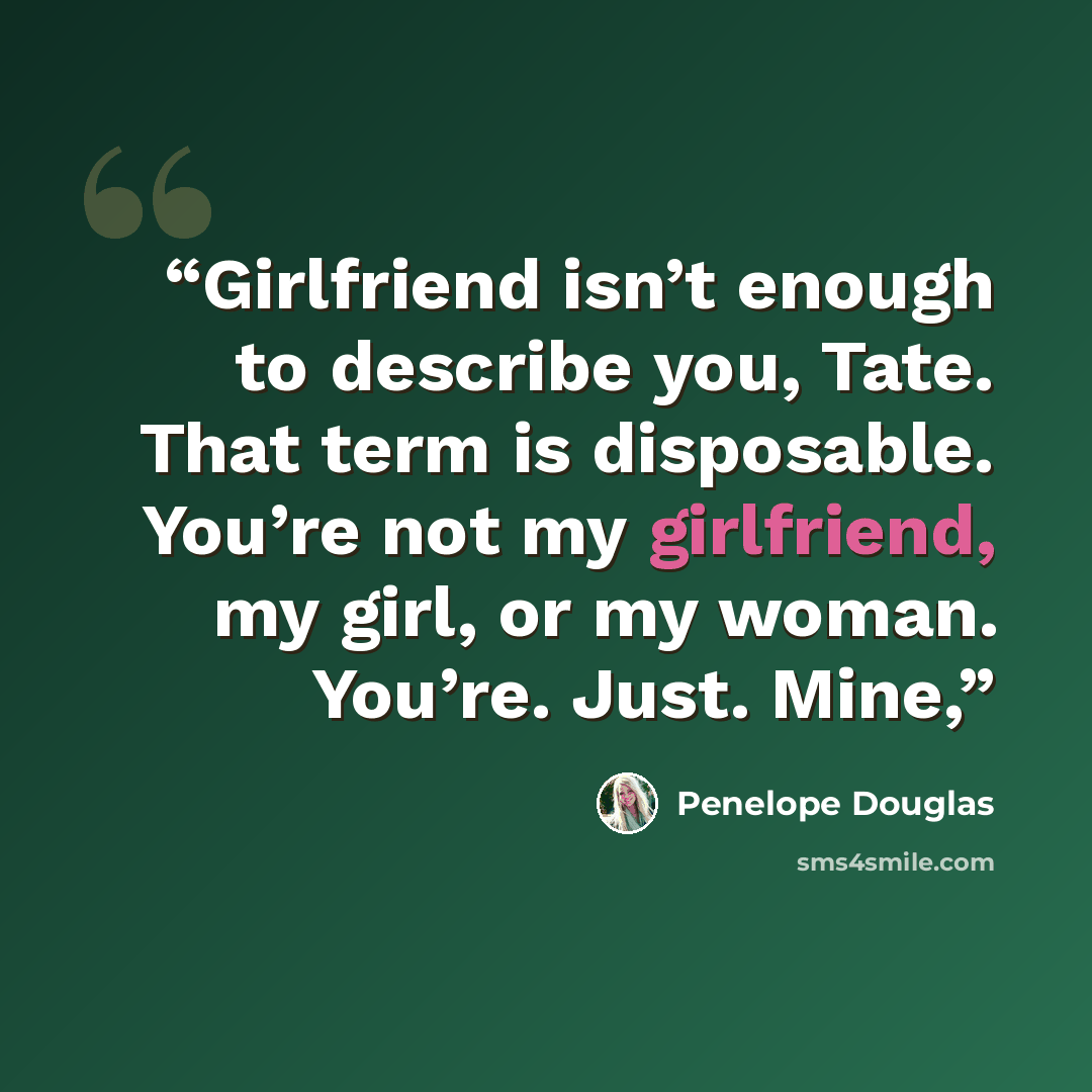 “Girlfriend isn’t enough to describe you, Tate. That term is disposable. You’re not my girlfriend, my girl, or my woman. You’re. Just. Mine,” quote by Penelope Douglas