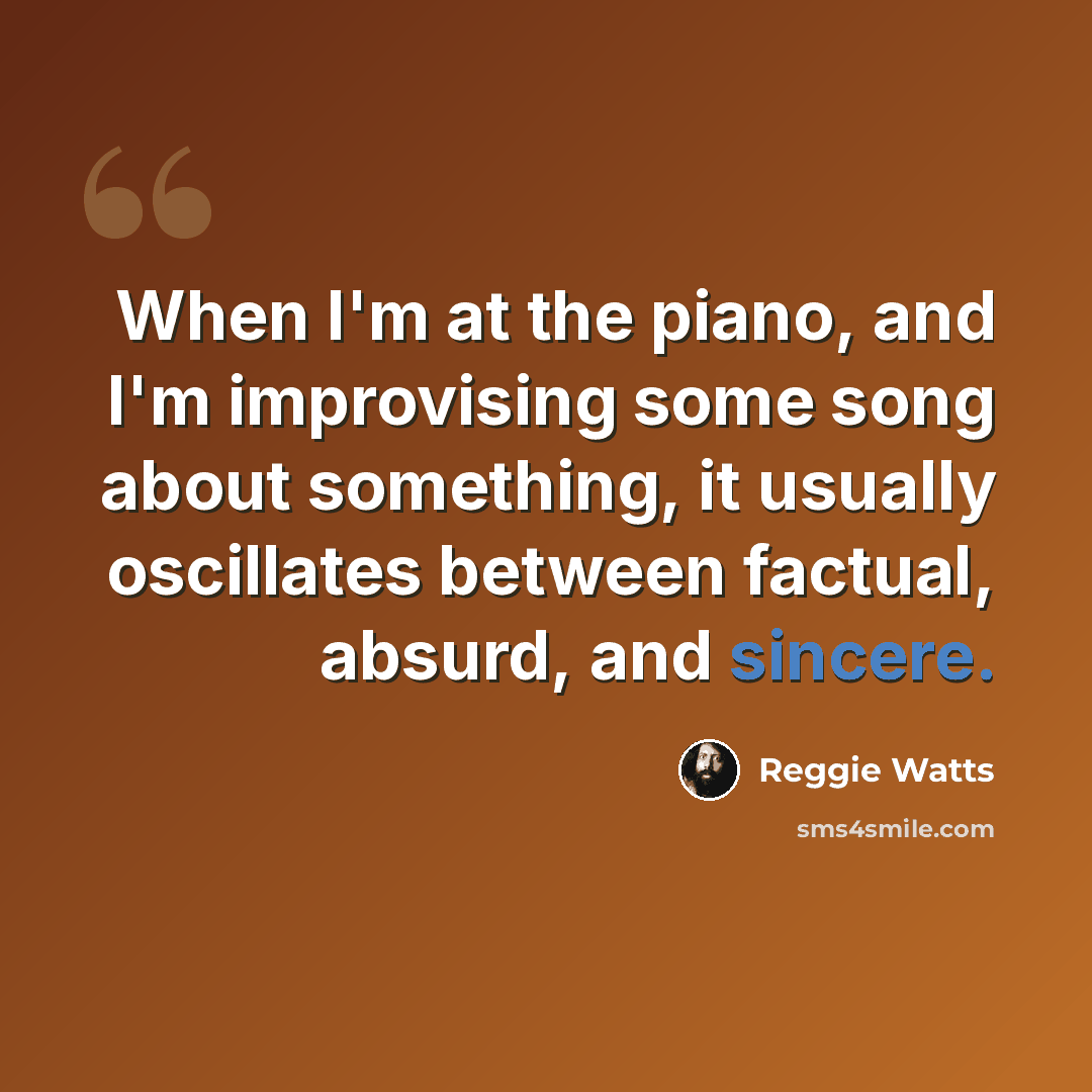 “When I'm at the piano, and I'm improvising some song about something, it usually oscillates between factual, absurd, and sincere.” quote by Reggie Watts