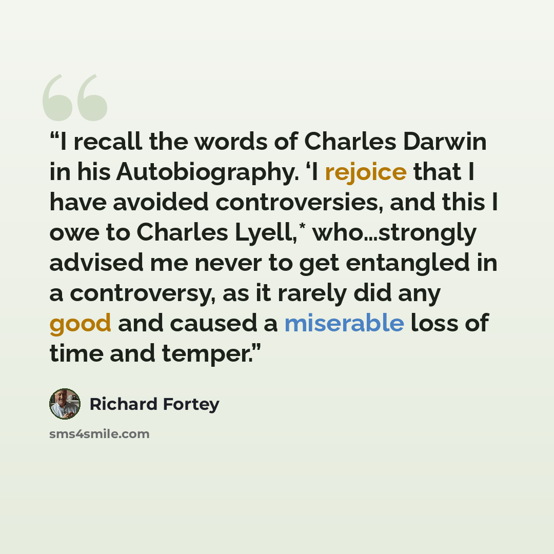 “I recall the words of Charles Darwin in his Autobiography. ‘I rejoice that I have avoided controversies, and this I owe to Charles Lyell,* who…strongly advised me never to get entangled in a controversy, as it rarely did any good and caused a miserable loss of time and temper.” quote by Richard Fortey