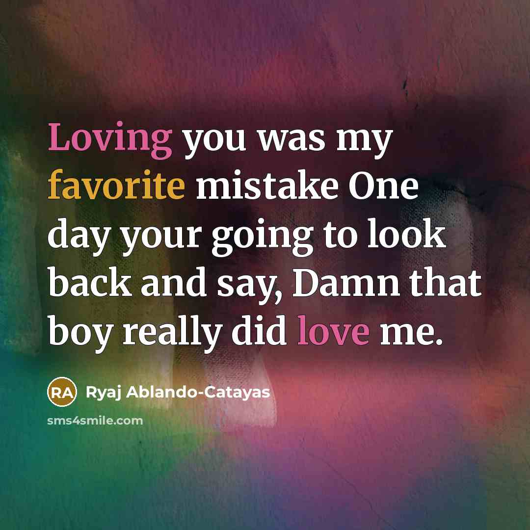 “Loving you was my favorite mistake One day your going to look back and say, Damn that boy really did love me.” quote by Ryaj Ablando-Catayas