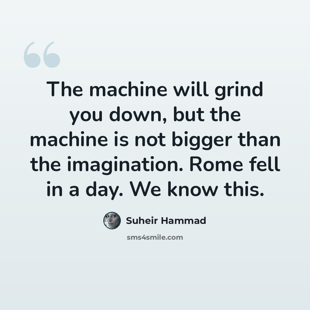 “The machine will grind you down, but the machine is not bigger than the imagination. Rome fell in a day. We know this.” quote by Suheir Hammad