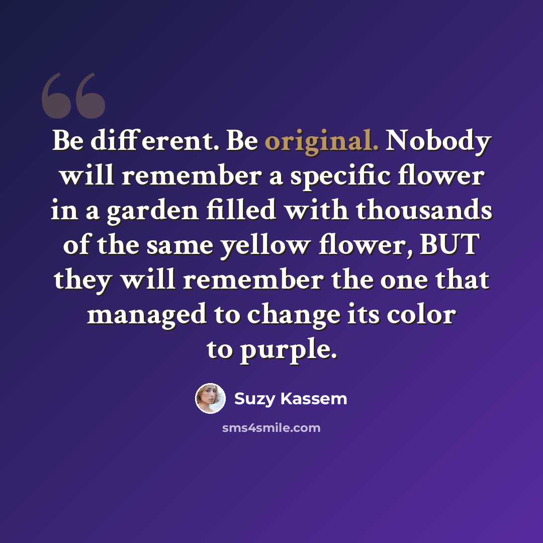 “Be different. Be original. Nobody will remember a specific flower in a garden filled with thousands of the same yellow flower, BUT they will remember the one that managed to change its color to purple.” quote by Suzy Kassem