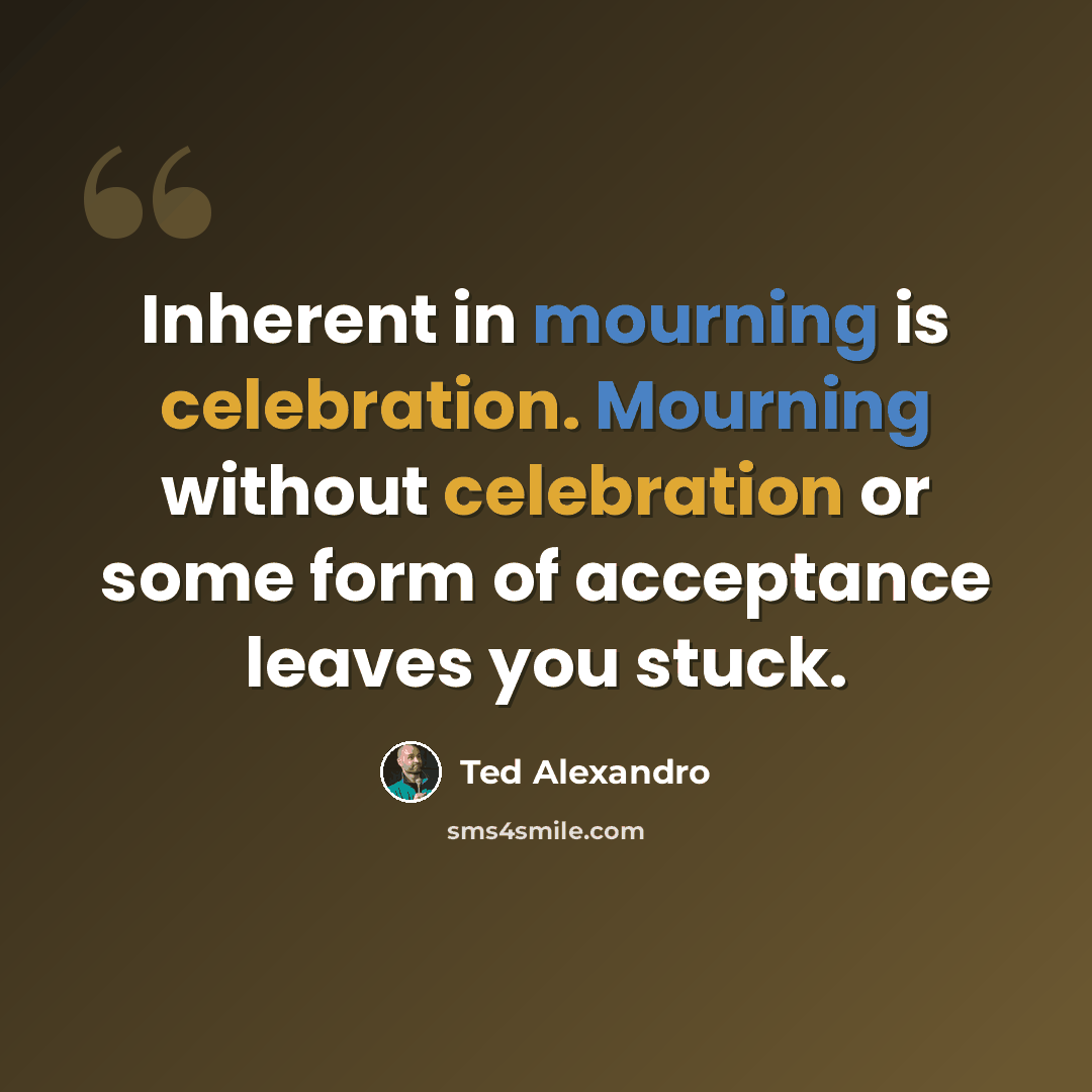 “Inherent in mourning is celebration. Mourning without celebration or some form of acceptance leaves you stuck.” quote by Ted Alexandro