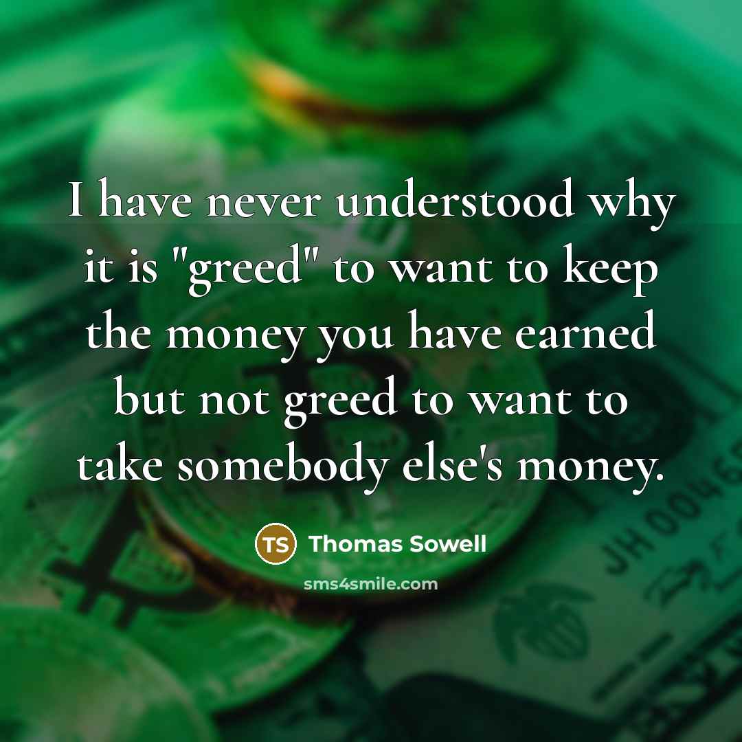 “I have never understood why it is "greed" to want to keep the money you have earned but not greed to want to take somebody else's money.” quote by Thomas Sowell