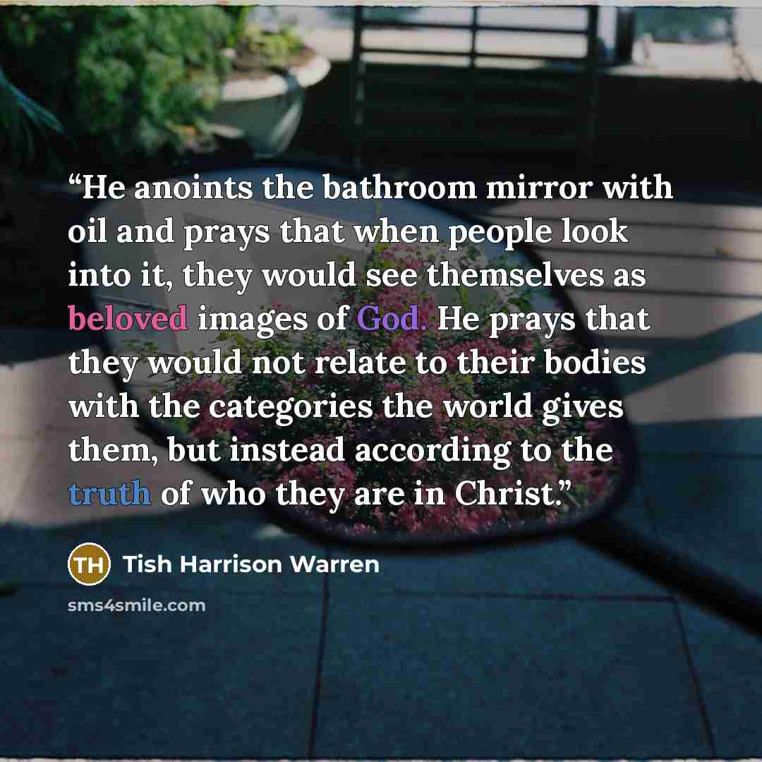 “He anoints the bathroom mirror with oil and prays that when people look into it, they would see themselves as beloved images of God. He prays that they would not relate to their bodies with the categories the world gives them, but instead according to the truth of who they are in Christ.” quote by Tish Harrison Warren