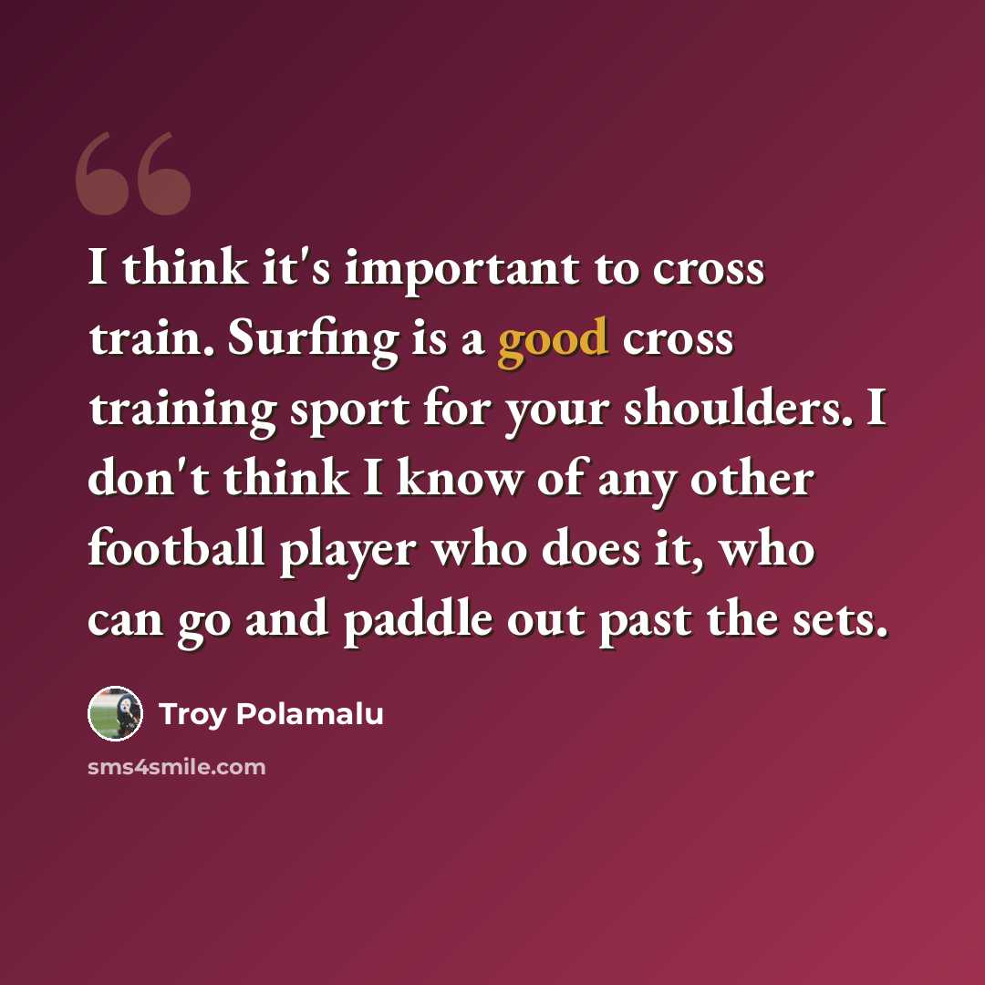 “I think it's important to cross train. Surfing is a good cross training sport for your shoulders. I don't think I know of any other football player who does it, who can go and paddle out past the sets.” quote by Troy Polamalu