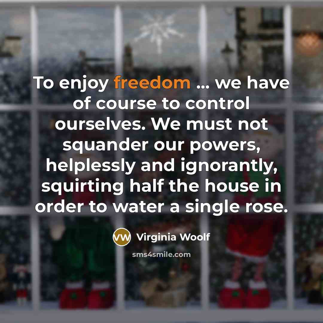 “To enjoy freedom ... we have of course to control ourselves. We must not squander our powers, helplessly and ignorantly, squirting half the house in order to water a single rose.” quote by Virginia Woolf