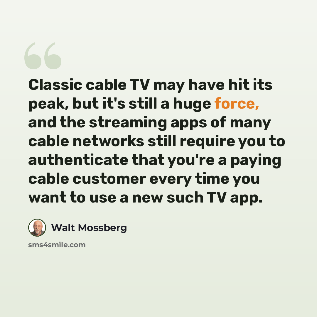 “Classic cable TV may have hit its peak, but it's still a huge force, and the streaming apps of many cable networks still require you to authenticate that you're a paying cable customer every time you want to use a new such TV app.” quote by Walt Mossberg