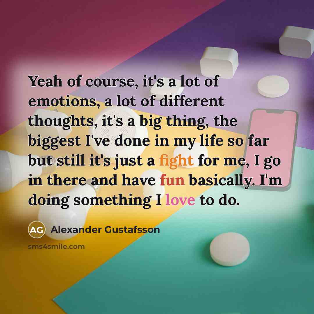 “Yeah of course, it's a lot of emotions, a lot of different thoughts, it's a big thing, the biggest I've done in my life so far but still it's just a fight for me, I go in there and have fun basically. I'm doing something I love to do.” quote by Alexander Gustafsson