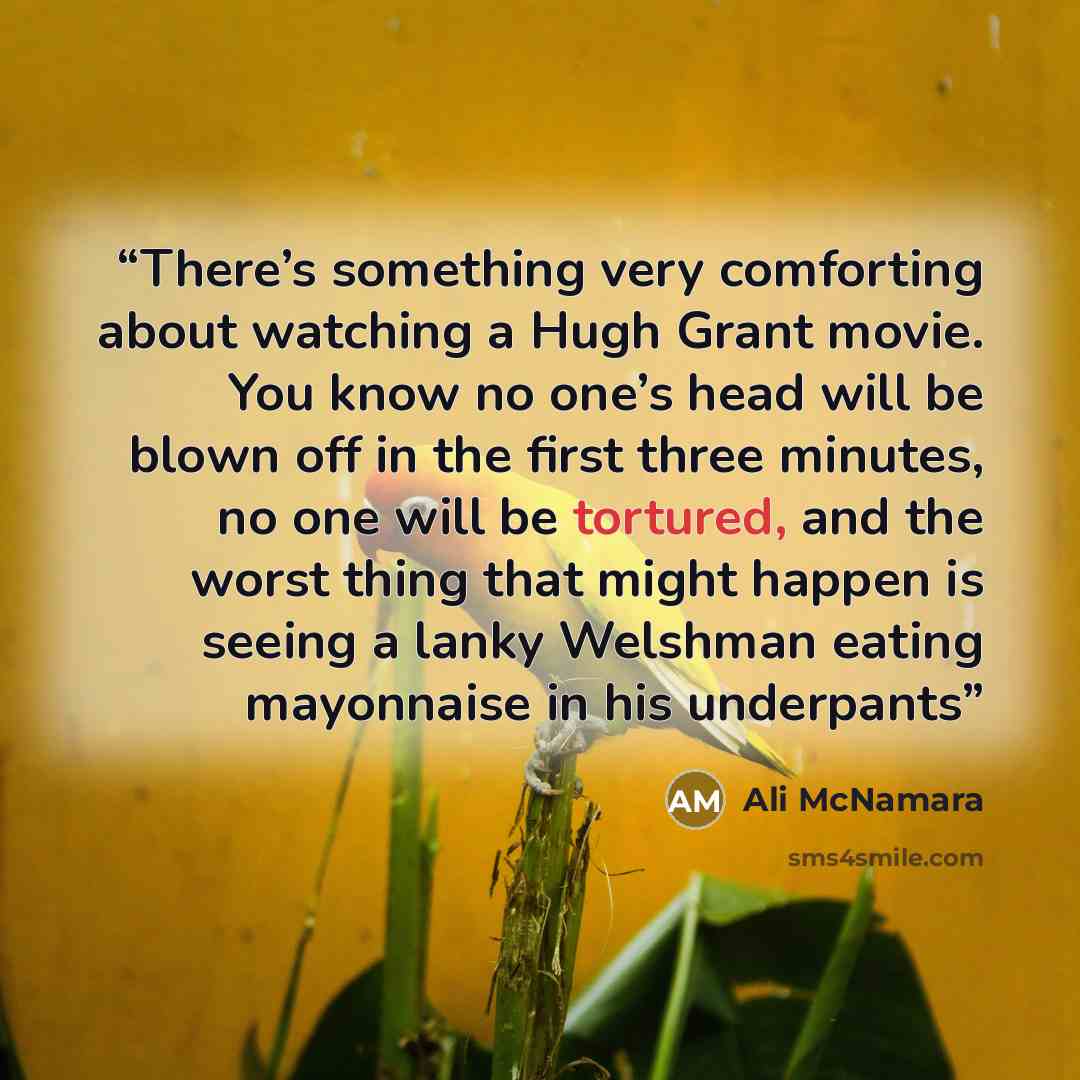 “There’s something very comforting about watching a Hugh Grant movie. You know no one’s head will be blown off in the first three minutes, no one will be tortured, and the worst thing that might happen is seeing a lanky Welshman eating mayonnaise in his underpants” quote by Ali McNamara