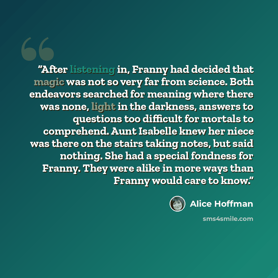 “After listening in, Franny had decided that magic was not so very far from science. Both endeavors searched for meaning where there was none, light in the darkness, answers to questions too difficult for mortals to comprehend. Aunt Isabelle knew her niece was there on the stairs taking notes, but…” quote by Alice Hoffman