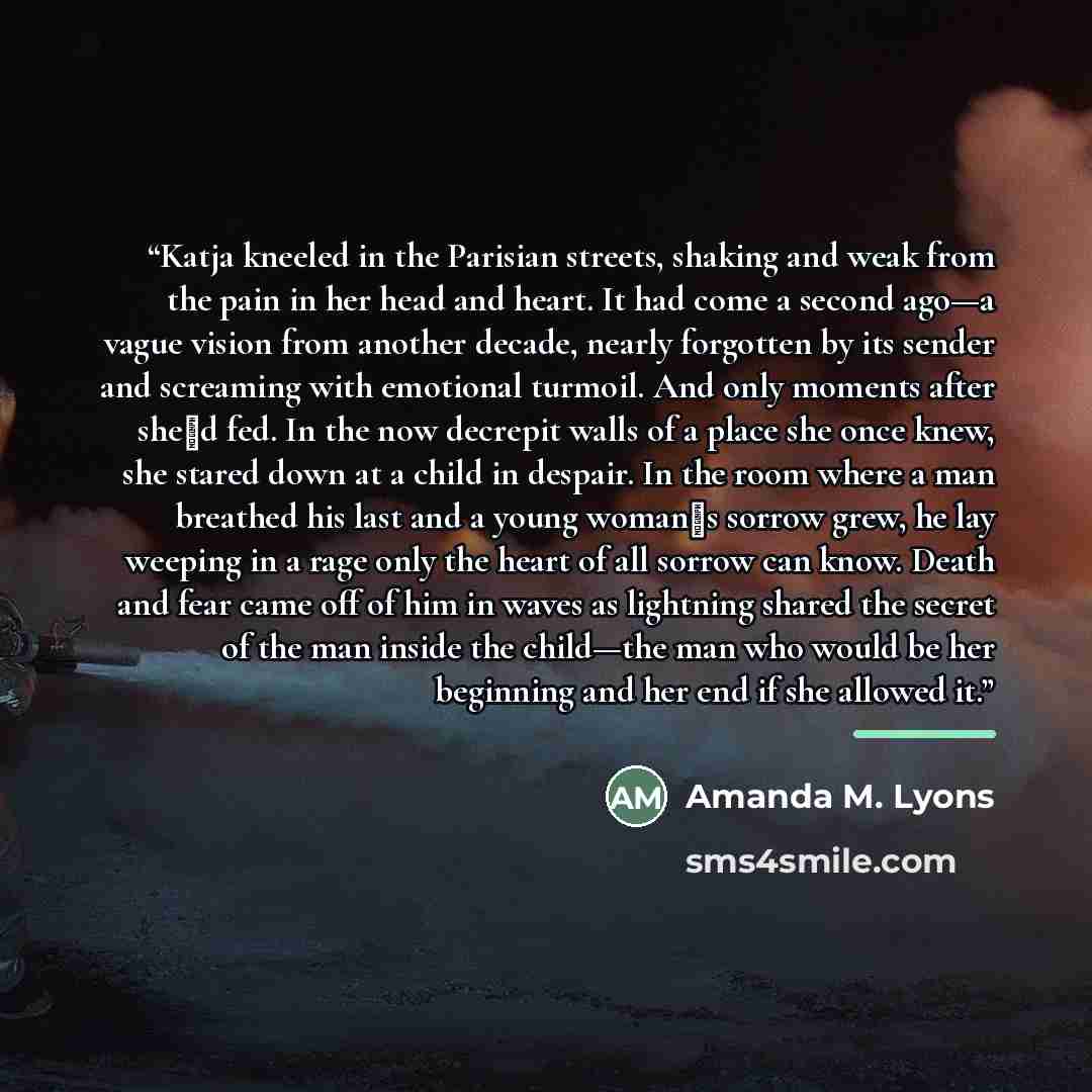 “Katja kneeled in the Parisian streets, shaking and weak from the pain in her head and heart. It had come a second ago—a vague vision from another decade, nearly forgotten by its sender and screaming with emotional turmoil. And only moments after she‟d fed. In the now decrepit walls of a place she…” quote by Amanda M. Lyons