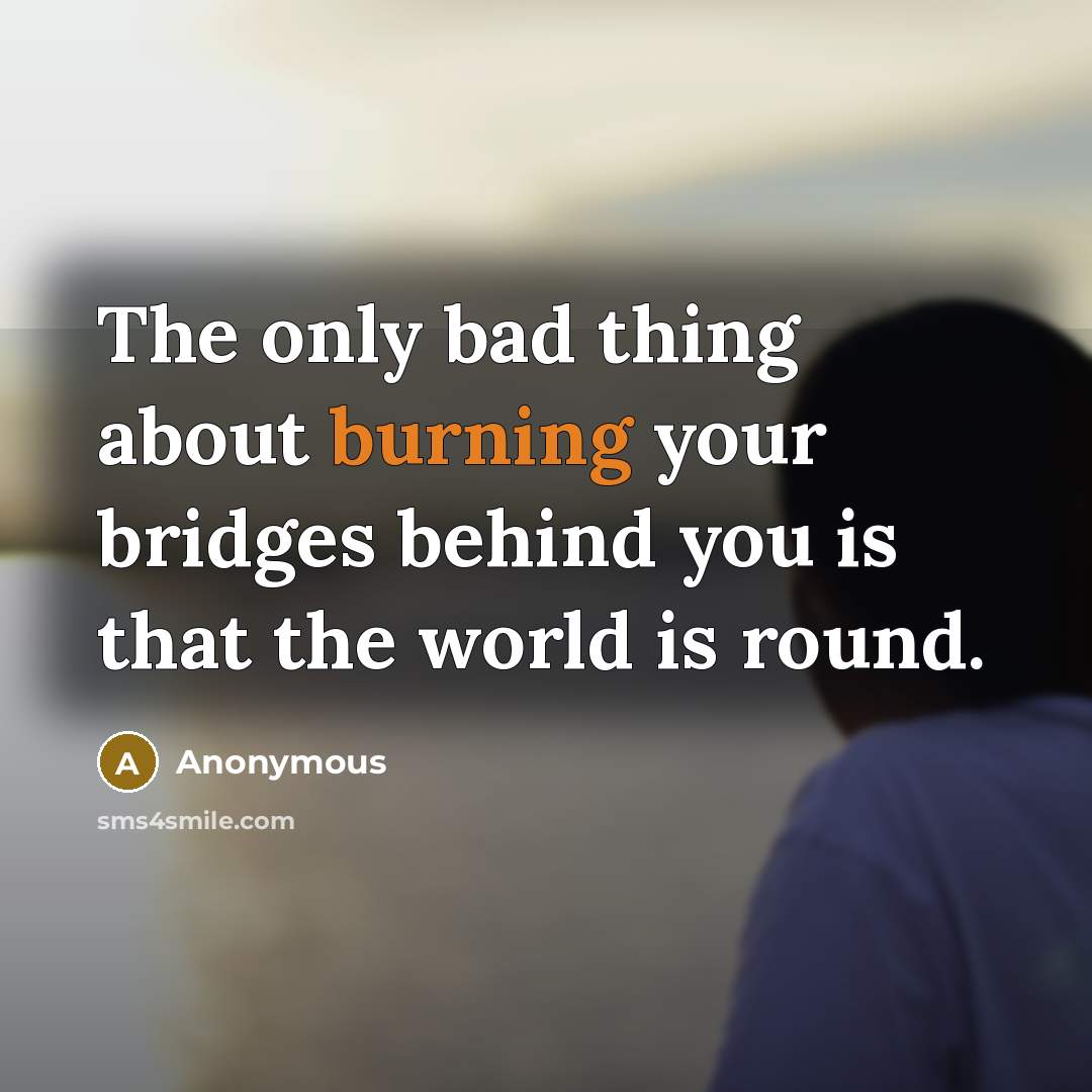 “The only bad thing about burning your bridges behind you is that the world is round.” quote by Anonymous