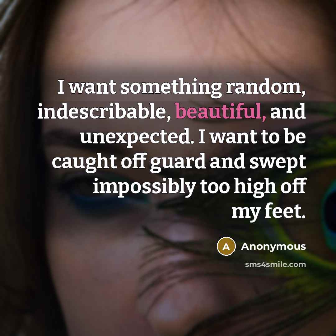 “I want something random, indescribable, beautiful, and unexpected. I want to be caught off guard and swept impossibly too high off my feet.” quote by Anonymous