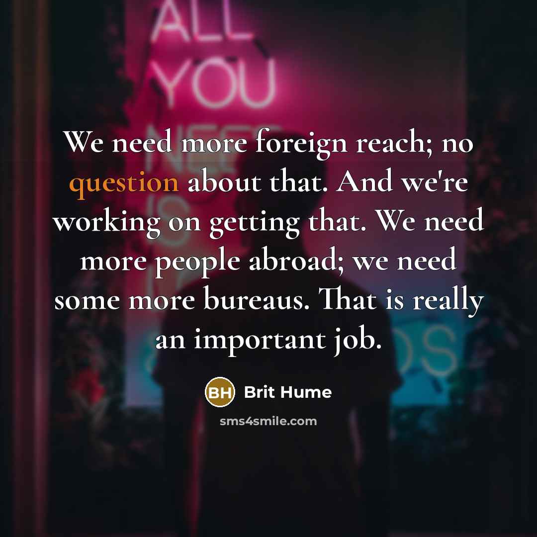 “We need more foreign reach; no question about that. And we're working on getting that. We need more people abroad; we need some more bureaus. That is really an important job.” quote by Brit Hume