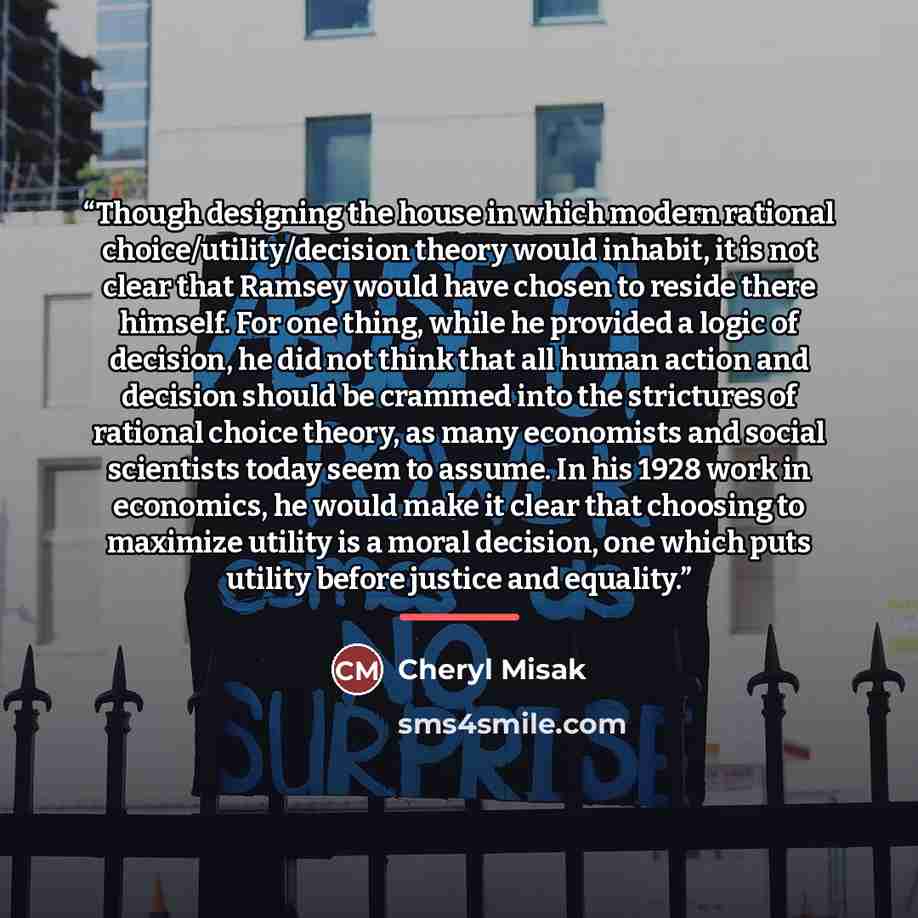 “Though designing the house in which modern rational choice/utility/decision theory would inhabit, it is not clear that Ramsey would have chosen to reside there himself. For one thing, while he provided a logic of decision, he did not think that all human action and decision should be crammed into…” quote by Cheryl Misak
