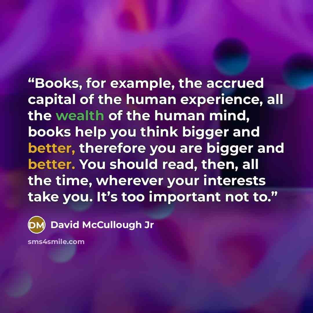“Books, for example, the accrued capital of the human experience, all the wealth of the human mind, books help you think bigger and better, therefore you are bigger and better. You should read, then, all the time, wherever your interests take you. It’s too important not to.” quote by David McCullough Jr
