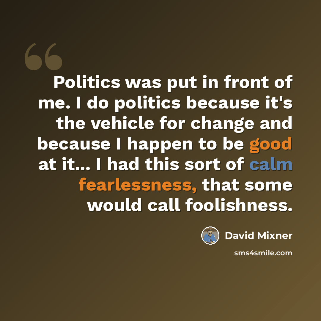 “Politics was put in front of me. I do politics because it's the vehicle for change and because I happen to be good at it... I had this sort of calm fearlessness, that some would call foolishness.” quote by David Mixner