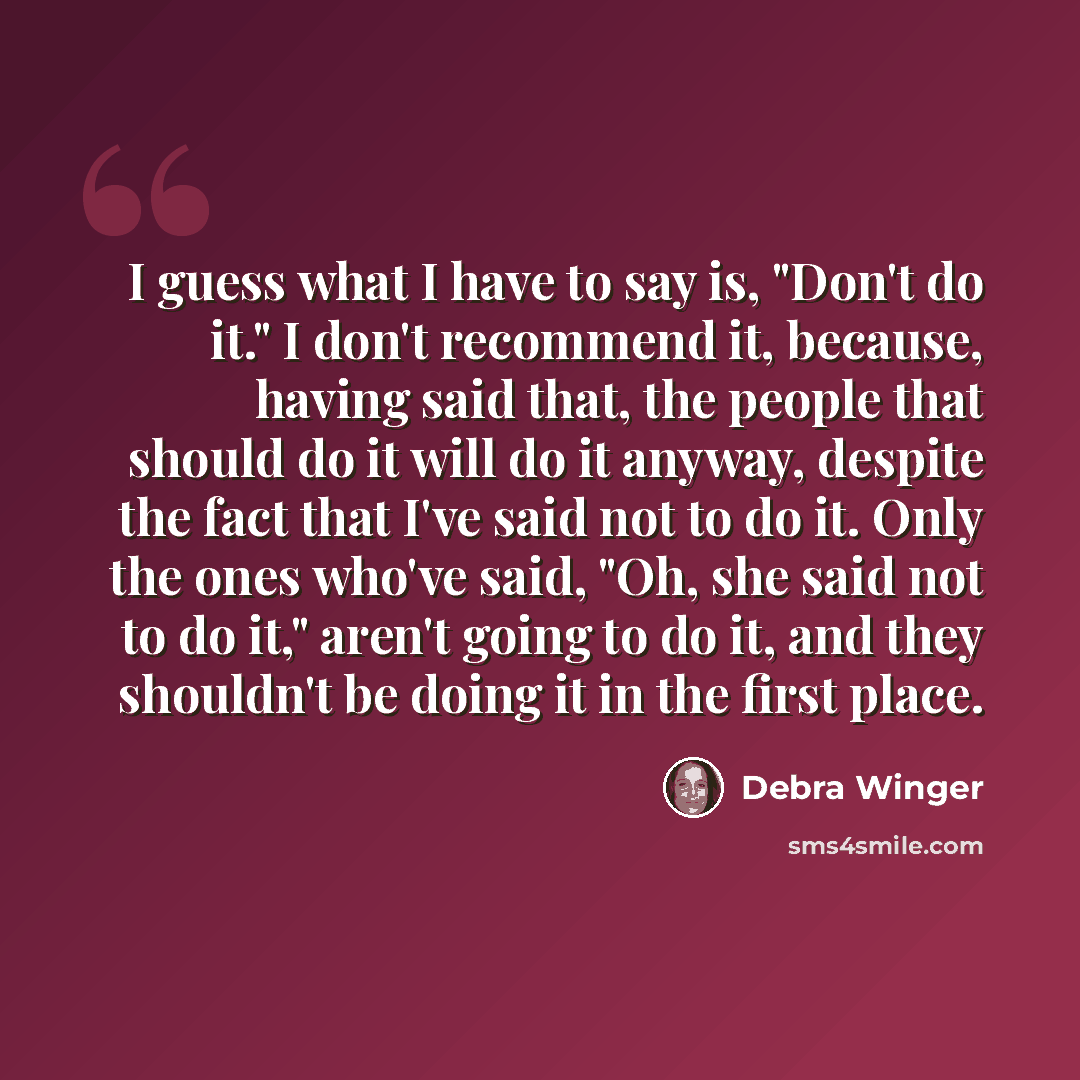 “I guess what I have to say is, "Don't do it." I don't recommend it, because, having said that, the people that should do it will do it anyway, despite the fact that I've said not to do it. Only the ones who've said, "Oh, she said not to do it," aren't going to do it, and they shouldn't be doing it…” quote by Debra Winger