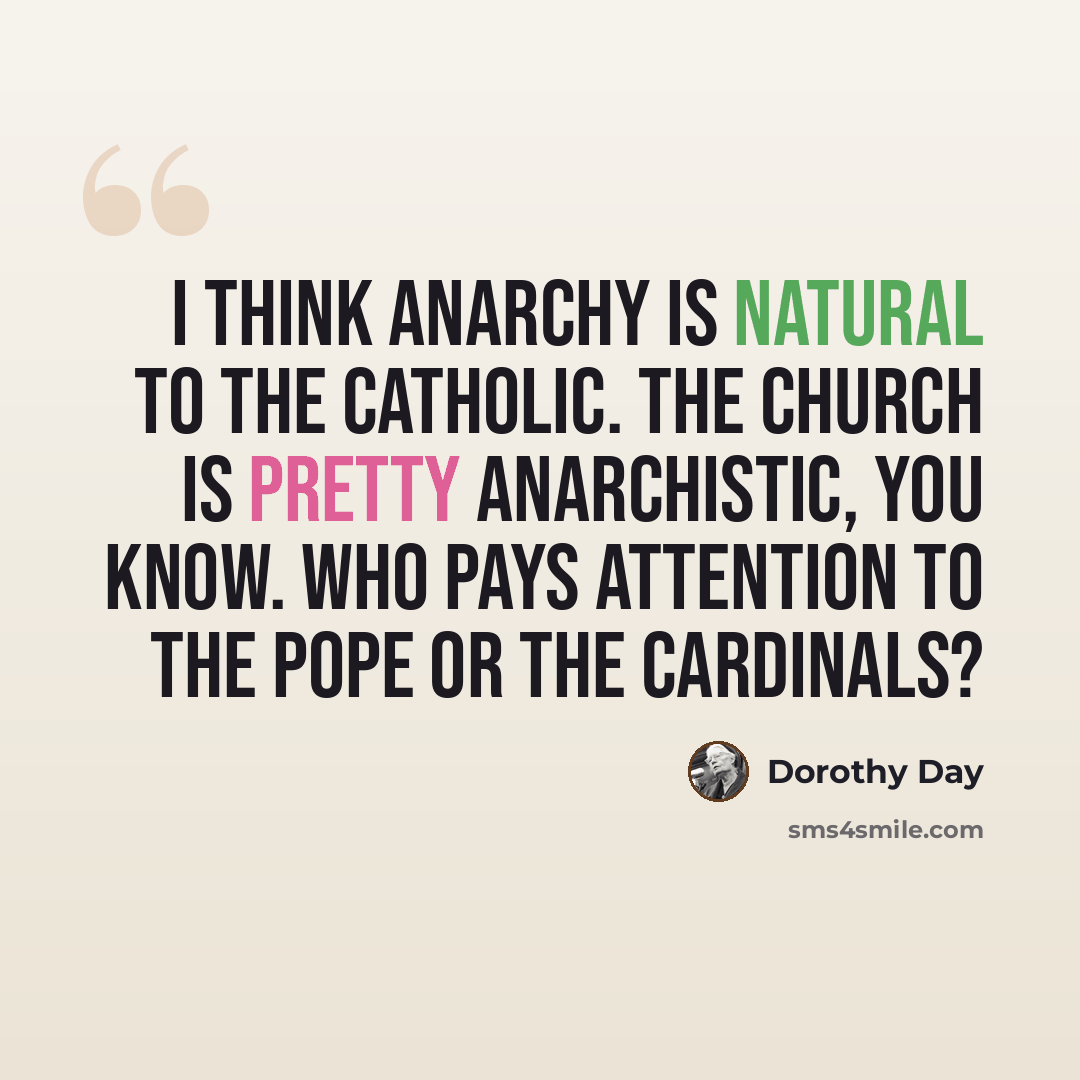 “I think anarchy is natural to the Catholic. The Church is pretty anarchistic, you know. Who pays attention to the Pope or the Cardinals?” quote by Dorothy Day
