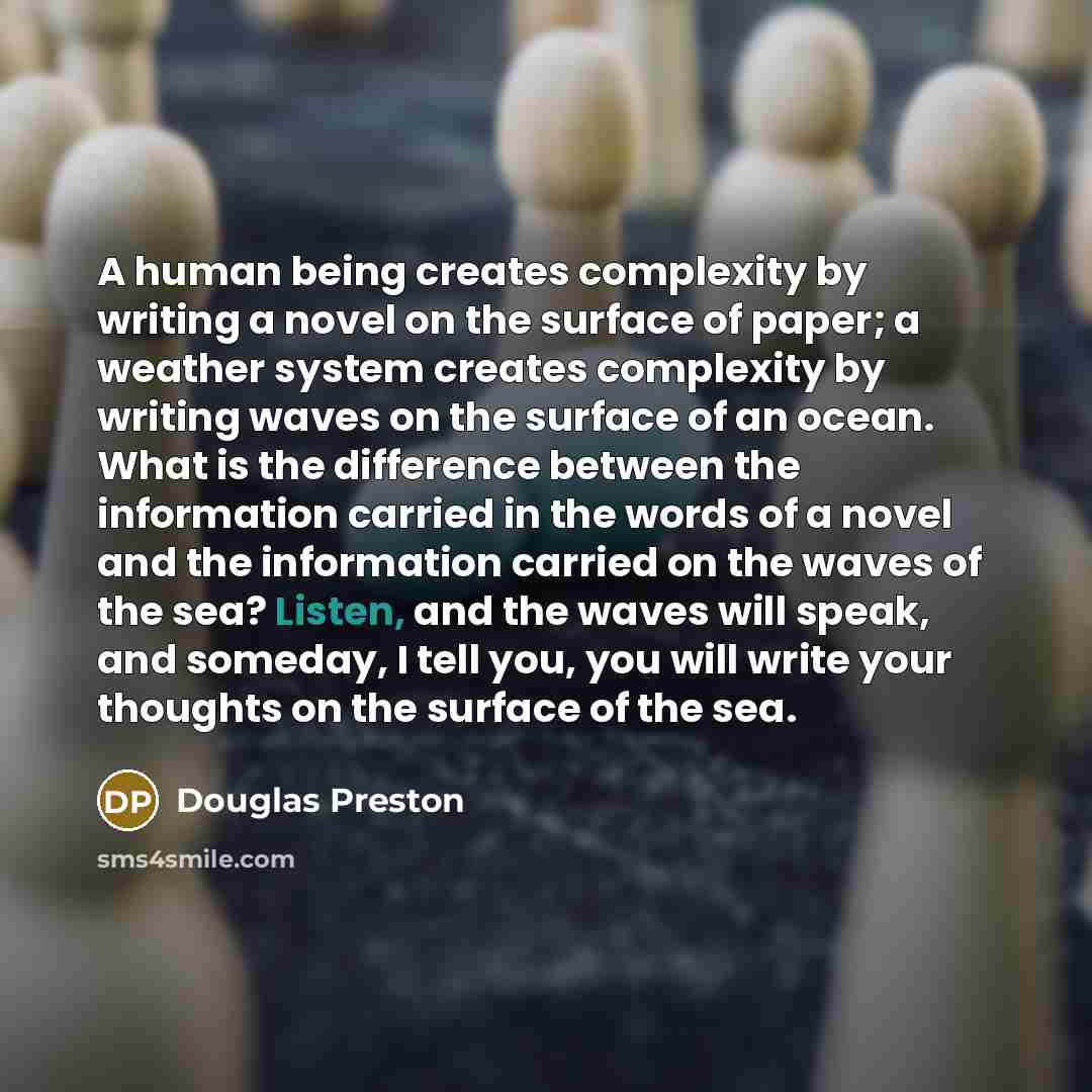 “A human being creates complexity by writing a novel on the surface of paper; a weather system creates complexity by writing waves on the surface of an ocean. What is the difference between the information carried in the words of a novel and the information carried on the waves of the sea? Listen…” quote by Douglas Preston
