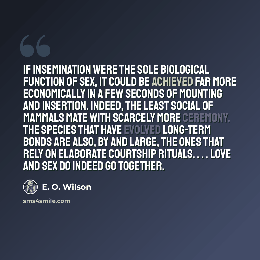 “If insemination were the sole biological function of sex, it could be achieved far more economically in a few seconds of mounting and insertion. Indeed, the least social of mammals mate with scarcely more ceremony. The species that have evolved long-term bonds are also, by and large, the ones that…” quote by E. O. Wilson
