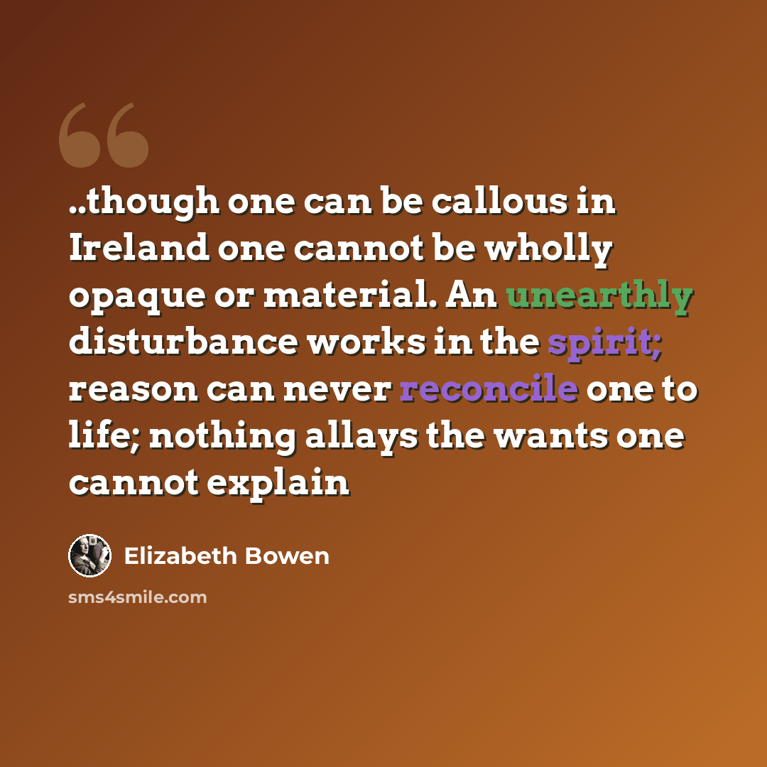 “..though one can be callous in Ireland one cannot be wholly opaque or material. An unearthly disturbance works in the spirit; reason can never reconcile one to life; nothing allays the wants one cannot explain” quote by Elizabeth Bowen