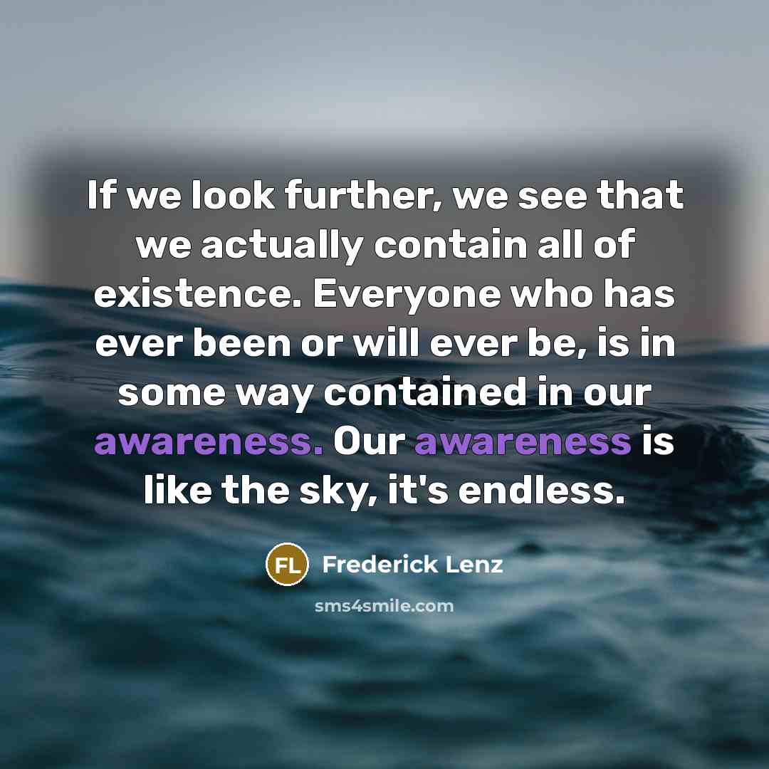 “If we look further, we see that we actually contain all of existence. Everyone who has ever been or will ever be, is in some way contained in our awareness. Our awareness is like the sky, it's endless.” quote by Frederick Lenz
