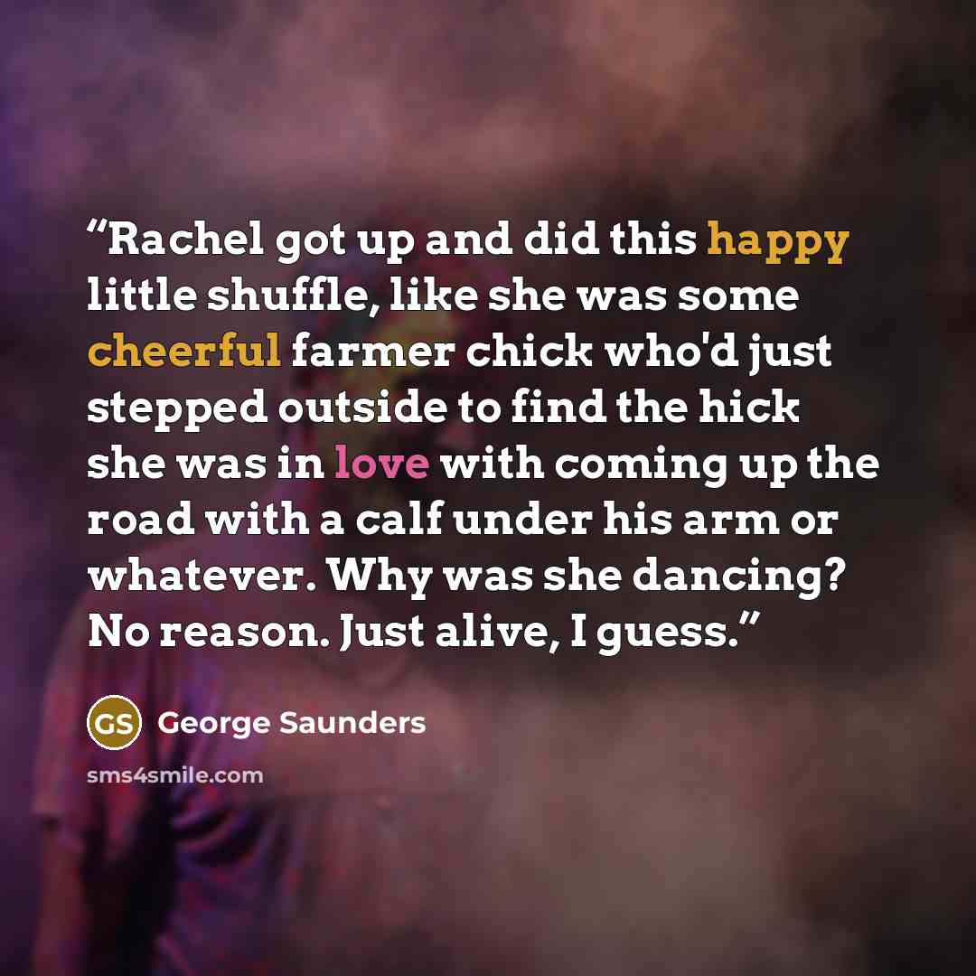 “Rachel got up and did this happy little shuffle, like she was some cheerful farmer chick who'd just stepped outside to find the hick she was in love with coming up the road with a calf under his arm or whatever. Why was she dancing? No reason. Just alive, I guess.” quote by George Saunders