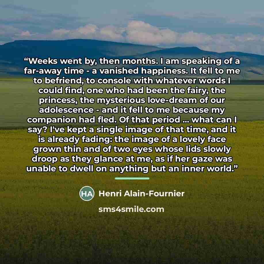 “Weeks went by, then months. I am speaking of a far-away time - a vanished happiness. It fell to me to befriend, to console with whatever words I could find, one who had been the fairy, the princess, the mysterious love-dream of our adolescence - and it fell to me because my companion had fled. Of…” quote by Henri Alain-Fournier